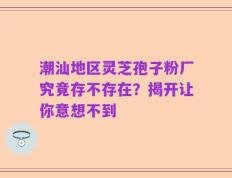 潮汕地区灵芝孢子粉厂究竟存不存在？揭开让你意想不到