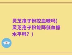 灵芝孢子粉控血糖吗(灵芝孢子粉能降低血糖水平吗？)