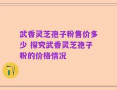 武香灵芝孢子粉售价多少 探究武香灵芝孢子粉的价格情况