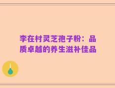 李在村灵芝孢子粉：品质卓越的养生滋补佳品
