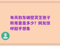 每天敖东破壁灵芝孢子粉用量是多少？网友惊呼超乎想象