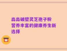 淼淼破壁灵芝孢子粉 营养丰富的健康养生新选择
