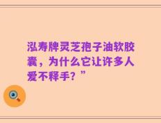 泓寿牌灵芝孢子油软胶囊，为什么它让许多人爱不释手？”
