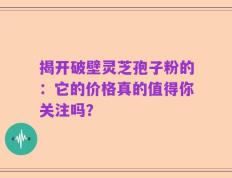 揭开破壁灵芝孢子粉的：它的价格真的值得你关注吗？