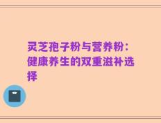 灵芝孢子粉与营养粉：健康养生的双重滋补选择