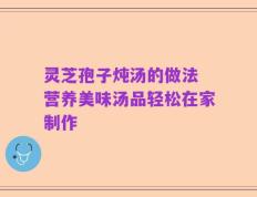 灵芝孢子炖汤的做法 营养美味汤品轻松在家制作