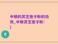中粮的灵芝孢子粉的功效_中粮灵芝孢子粉：)