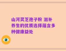 山河灵芝孢子粉 滋补养生的优质选择蕴含多种健康益处