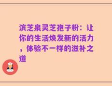 滨芝泉灵芝孢子粉：让你的生活焕发新的活力，体验不一样的滋补之道