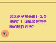 灵芝孢子粉是由什么合成的？？详解灵芝孢子粉的制作方法？