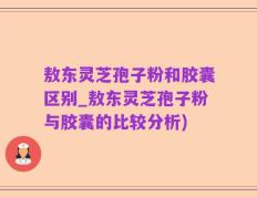 敖东灵芝孢子粉和胶囊区别_敖东灵芝孢子粉与胶囊的比较分析)