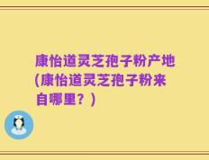 康怡道灵芝孢子粉产地(康怡道灵芝孢子粉来自哪里？)