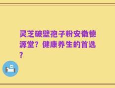 灵芝破壁孢子粉安徽德源堂？健康养生的首选？