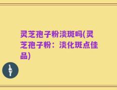 灵芝孢子粉淡斑吗(灵芝孢子粉：淡化斑点佳品)