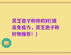 灵芝孢子粉样的好(提高免疫力，灵芝孢子粉好物推荐！)