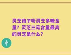 灵芝孢子粉灵芝多糖含量？灵芝三萜含量最高的灵芝是什么？