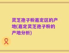 灵芝孢子粉嘉定区的产地(嘉定灵芝孢子粉的产地分析)