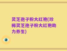 灵芝孢子粉大红袍(珍稀灵芝孢子粉大红袍助力养生)