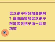 灵芝孢子粉好加白糖吗？蜂胶蜂蜜加灵芝孢子粉加灵芝孢子油一起吃功效