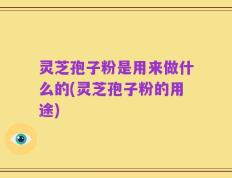 灵芝孢子粉是用来做什么的(灵芝孢子粉的用途)
