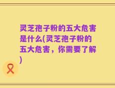 灵芝孢子粉的五大危害是什么(灵芝孢子粉的五大危害，你需要了解)