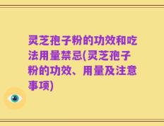 灵芝孢子粉的功效和吃法用量禁忌(灵芝孢子粉的功效、用量及注意事项)