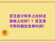 灵芝孢子粉早上吃好还是晚上吃好？？灵芝孢子粉的最佳食用时间？