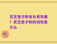 灵芝孢子粉有补肾效果？灵芝孢子粉的功效是什么