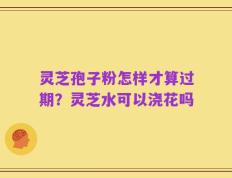 灵芝孢子粉怎样才算过期？灵芝水可以浇花吗