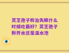 灵芝孢子粉治失眠什么时候吃最好？灵芝孢子粉开水还是温水泡