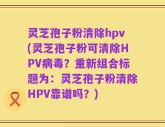 灵芝孢子粉清除hpv(灵芝孢子粉可清除HPV病毒？重新组合标题为：灵芝孢子粉清除HPV靠谱吗？)