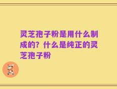 灵芝孢子粉是用什么制成的？什么是纯正的灵芝孢子粉