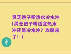 灵芝孢子粉热水冷水冲(灵芝孢子粉适宜热水冲还是冷水冲？攻略来了！)