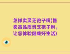 怎样卖灵芝孢子粉(售卖高品质灵芝孢子粉，让您体验健康好生活)