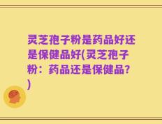 灵芝孢子粉是药品好还是保健品好(灵芝孢子粉：药品还是保健品？)