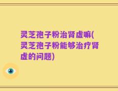 灵芝孢子粉治肾虚嘛(灵芝孢子粉能够治疗肾虚的问题)