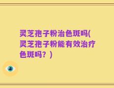 灵芝孢子粉治色斑吗(灵芝孢子粉能有效治疗色斑吗？)