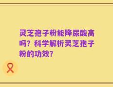 灵芝孢子粉能降尿酸高吗？科学解析灵芝孢子粉的功效？