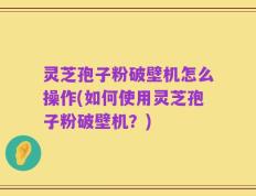 灵芝孢子粉破壁机怎么操作(如何使用灵芝孢子粉破壁机？)