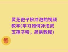 灵芝孢子粉冲泡的视频教学(学习如何冲泡灵芝孢子粉，简易教程)