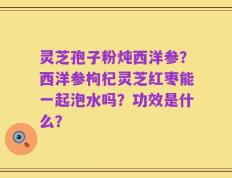 灵芝孢子粉炖西洋参？西洋参枸杞灵芝红枣能一起泡水吗？功效是什么？