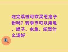 吃完荔枝可饮灵芝孢子粉吗？转季节可以用龟、蝎子、水鱼、蛇煲什么汤好