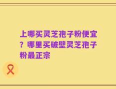 上哪买灵芝孢子粉便宜？哪里买破壁灵芝孢子粉最正宗