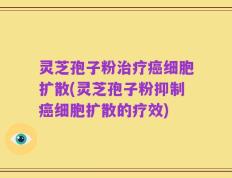 灵芝孢子粉治疗癌细胞扩散(灵芝孢子粉抑制癌细胞扩散的疗效)