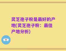 灵芝孢子粉是最好的产地(灵芝孢子粉：最佳产地分析)