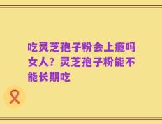 吃灵芝孢子粉会上瘾吗女人？灵芝孢子粉能不能长期吃