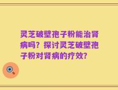 灵芝破壁孢子粉能治肾病吗？探讨灵芝破壁孢子粉对肾病的疗效？
