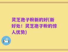 灵芝孢子粉新的好(新好处！灵芝孢子粉的惊人优势)