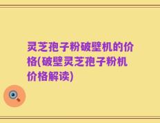 灵芝孢子粉破壁机的价格(破壁灵芝孢子粉机价格解读)