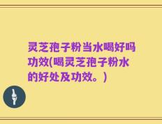灵芝孢子粉当水喝好吗功效(喝灵芝孢子粉水的好处及功效。)
